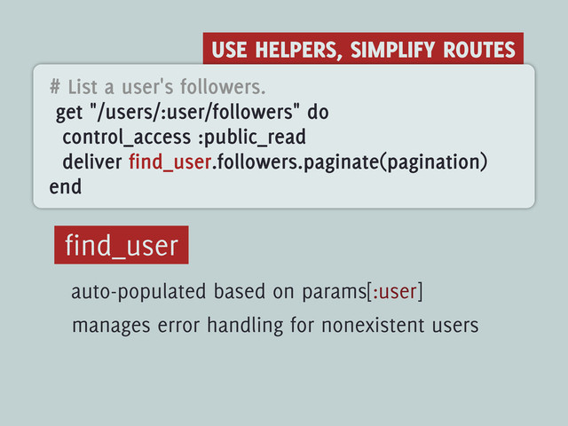 USE HELPERS, SIMPLIFY ROUTES
# List a user's followers.
get "/users/:user/followers" do
control_access :public_read
deliver find_user.followers.paginate(pagination)
end
find_user
auto-populated based on params[:user]
manages error handling for nonexistent users

