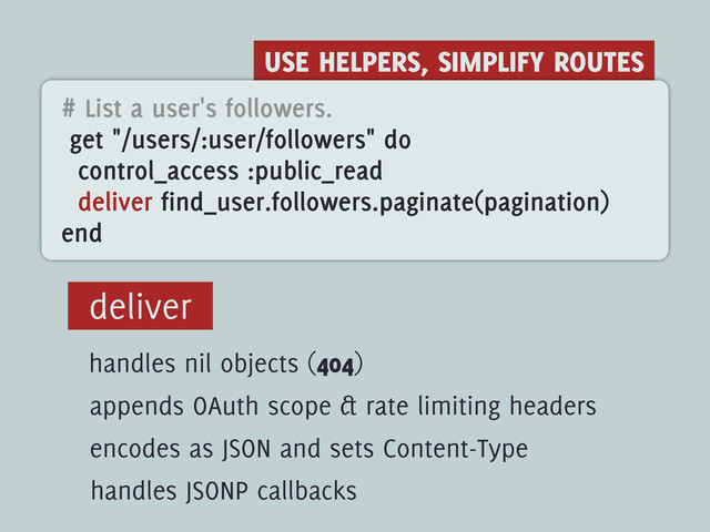 USE HELPERS, SIMPLIFY ROUTES
# List a user's followers.
get "/users/:user/followers" do
control_access :public_read
deliver find_user.followers.paginate(pagination)
end
deliver
handles nil objects (404)
appends OAuth scope & rate limiting headers
encodes as JSON and sets Content-Type
handles JSONP callbacks
