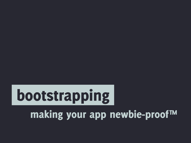 bootstrapping
making your app newbie-proof™
