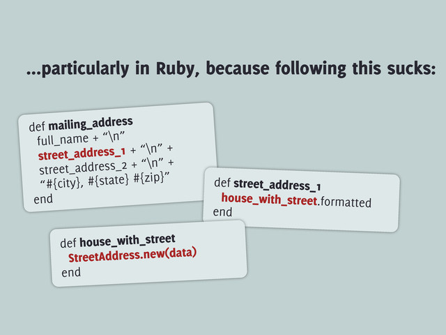 ...particularly in Ruby, because following this sucks:
def mailing_address
full_name + “\n”
street_address_1 + “\n” +
street_address_2 + “\n” +
“#{city}, #{state} #{zip}”
end
def street_address_1
house_with_street.formatted
end
def house_with_street
StreetAddress.new(data)
end
