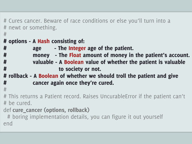 # Cures cancer. Beware of race conditions or else you’ll turn into a
# newt or something.
#
# options - A Hash consisting of:
# age - The Integer age of the patient.
# money - The Float amount of money in the patient’s account.
# valuable - A Boolean value of whether the patient is valuable
# to society or not.
# rollback - A Boolean of whether we should troll the patient and give
# cancer again once they’re cured.
#
# This returns a Patient record. Raises UncurableError if the patient can’t
# be cured.
def cure_cancer (options, rollback)
# boring implementation details, you can figure it out yourself
end
