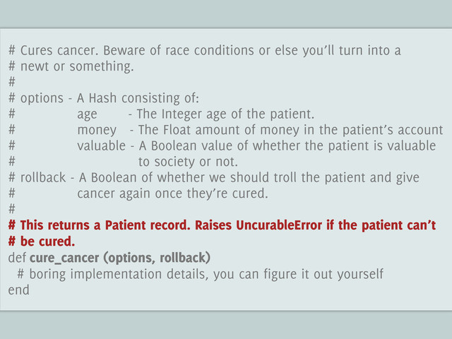 # Cures cancer. Beware of race conditions or else you’ll turn into a
# newt or something.
#
# options - A Hash consisting of:
# age - The Integer age of the patient.
# money - The Float amount of money in the patient’s account
# valuable - A Boolean value of whether the patient is valuable
# to society or not.
# rollback - A Boolean of whether we should troll the patient and give
# cancer again once they’re cured.
#
# This returns a Patient record. Raises UncurableError if the patient can’t
# be cured.
def cure_cancer (options, rollback)
# boring implementation details, you can figure it out yourself
end
