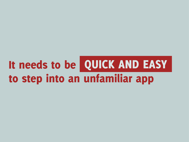 It needs to be QUICK AND EASY
to step into an unfamiliar app
