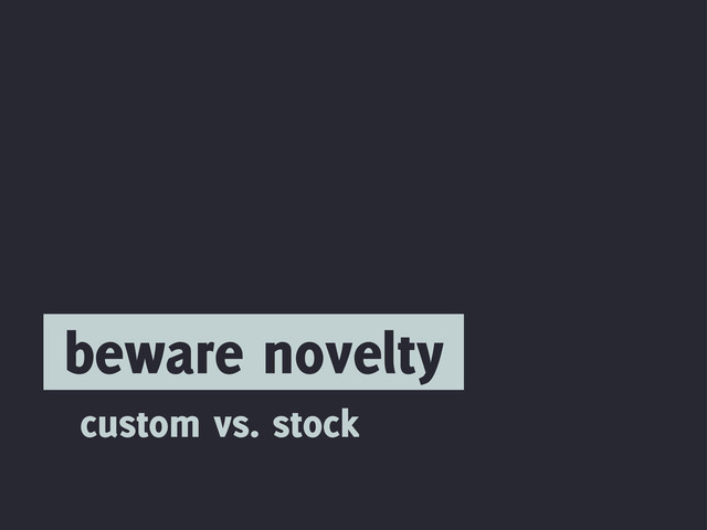 beware novelty
custom vs. stock
