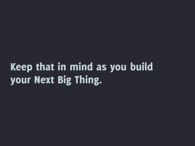 Keep that in mind as you build
your Next Big Thing.
