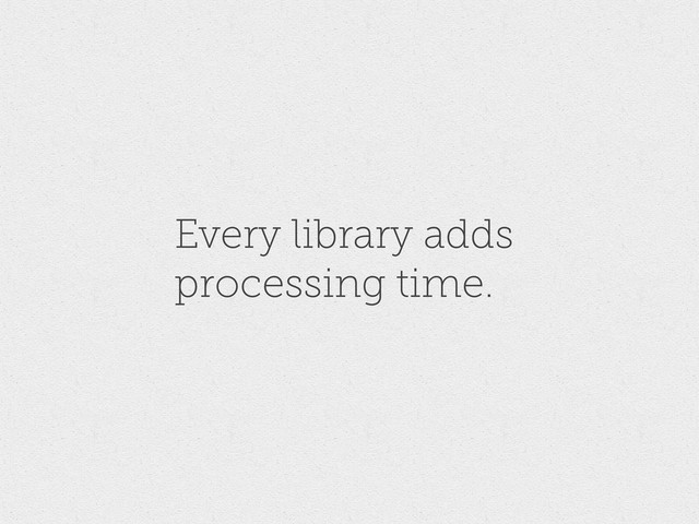 Every library adds
processing time.
