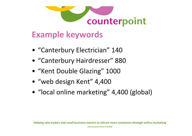 Helping sole traders and small business owners to attract more customers through online marketing
©Counterpoint Matters Ltd 2009
Example keywords
• “Canterbury Electrician” 140
• “Canterbury Hairdresser” 880
• “Kent Double Glazing” 1000
• “web design Kent” 4,400
• “local online marketing” 4,400 (global)
