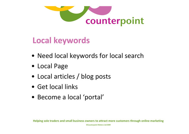 Helping sole traders and small business owners to attract more customers through online marketing
©Counterpoint Matters Ltd 2009
Local keywords
• Need local keywords for local search
• Local Page
• Local articles / blog posts
• Get local links
• Become a local ‘portal’
