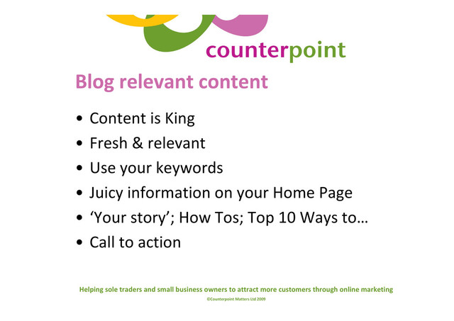 Helping sole traders and small business owners to attract more customers through online marketing
©Counterpoint Matters Ltd 2009
Blog relevant content
• Content is King
• Fresh & relevant
• Use your keywords
• Juicy information on your Home Page
• ‘Your story’; How Tos; Top 10 Ways to…
• Call to action
