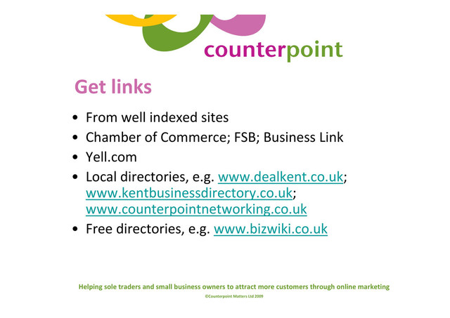 Helping sole traders and small business owners to attract more customers through online marketing
©Counterpoint Matters Ltd 2009
Get links
• From well indexed sites
• Chamber of Commerce; FSB; Business Link
• Yell.com
• Local directories, e.g. www.dealkent.co.uk;
www.kentbusinessdirectory.co.uk;
www.counterpointnetworking.co.uk
• Free directories, e.g. www.bizwiki.co.uk
