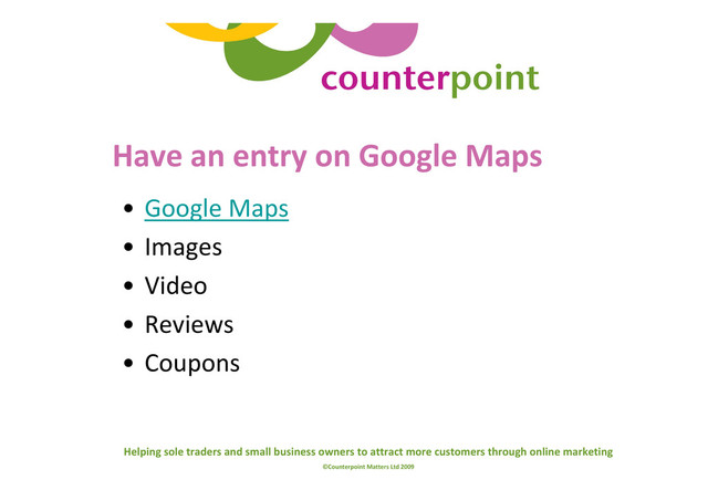 Helping sole traders and small business owners to attract more customers through online marketing
©Counterpoint Matters Ltd 2009
Have an entry on Google Maps
• Google Maps
• Images
• Video
• Reviews
• Coupons
