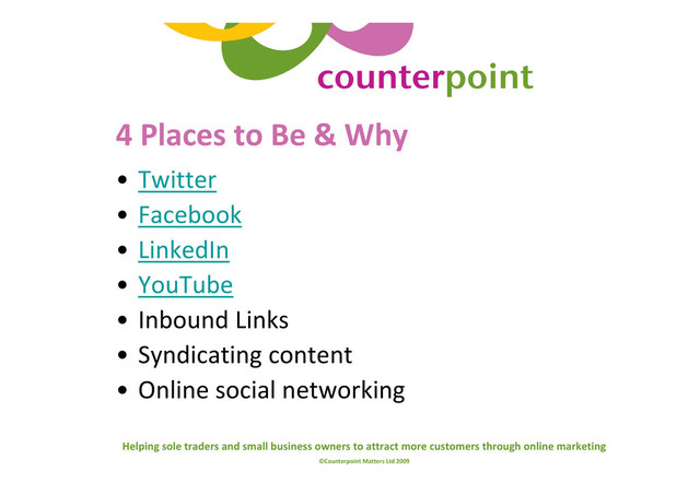 Helping sole traders and small business owners to attract more customers through online marketing
©Counterpoint Matters Ltd 2009
4 Places to Be & Why
• Twitter
• Facebook
• LinkedIn
• YouTube
• Inbound Links
• Syndicating content
• Online social networking

