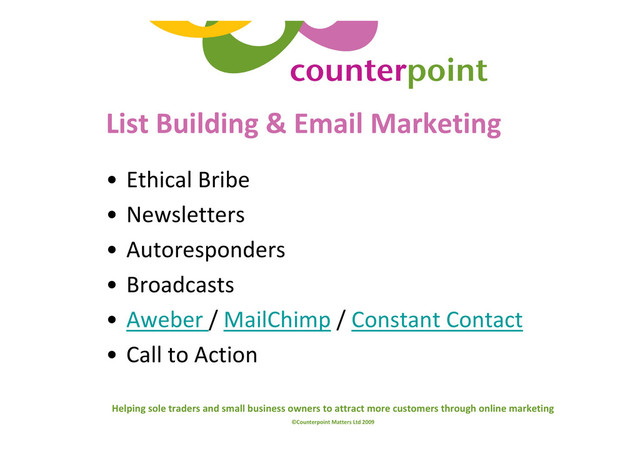 Helping sole traders and small business owners to attract more customers through online marketing
©Counterpoint Matters Ltd 2009
List Building & Email Marketing
• Ethical Bribe
• Newsletters
• Autoresponders
• Broadcasts
• Aweber / MailChimp / Constant Contact
• Call to Action
