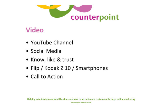 Helping sole traders and small business owners to attract more customers through online marketing
©Counterpoint Matters Ltd 2009
Video
• YouTube Channel
• Social Media
• Know, like & trust
• Flip / Kodak Zi10 / Smartphones
• Call to Action
