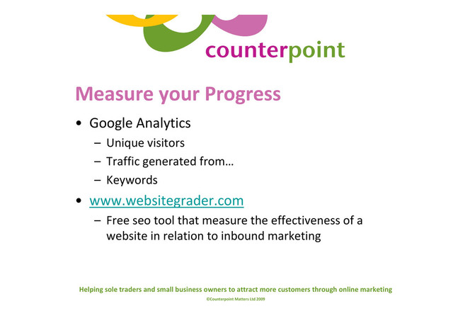 Helping sole traders and small business owners to attract more customers through online marketing
©Counterpoint Matters Ltd 2009
Measure your Progress
• Google Analytics
– Unique visitors
– Traffic generated from…
– Keywords
• www.websitegrader.com
– Free seo tool that measure the effectiveness of a
website in relation to inbound marketing
