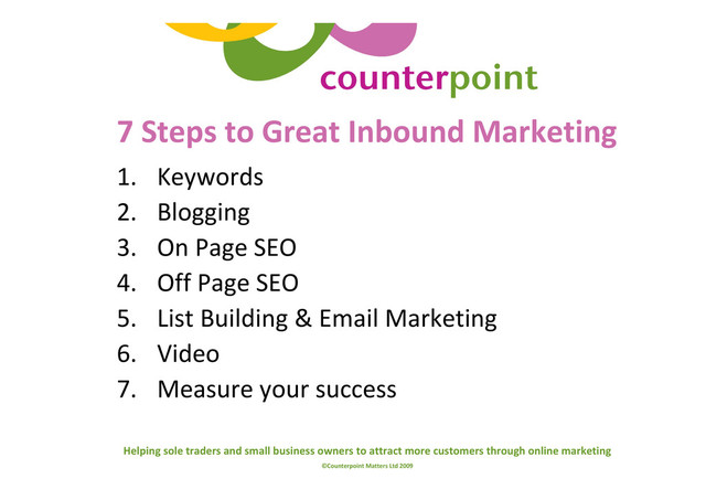 Helping sole traders and small business owners to attract more customers through online marketing
©Counterpoint Matters Ltd 2009
7 Steps to Great Inbound Marketing
1. Keywords
2. Blogging
3. On Page SEO
4. Off Page SEO
5. List Building & Email Marketing
6. Video
7. Measure your success
