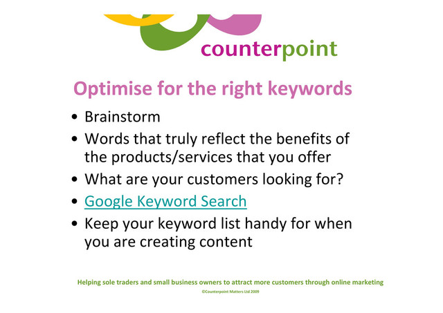 Helping sole traders and small business owners to attract more customers through online marketing
©Counterpoint Matters Ltd 2009
Optimise for the right keywords
• Brainstorm
• Words that truly reflect the benefits of
the products/services that you offer
• What are your customers looking for?
• Google Keyword Search
• Keep your keyword list handy for when
you are creating content
