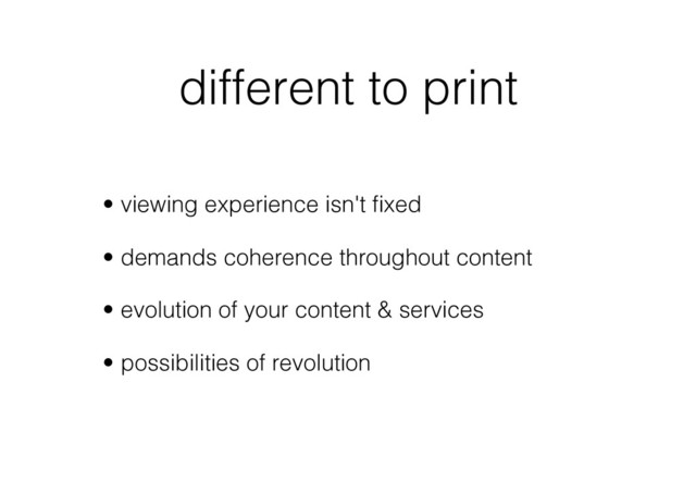 different to print
•  viewing experience isn't ﬁxed
•  demands coherence throughout content
•  evolution of your content & services
•  possibilities of revolution
