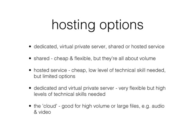 hosting options
•  dedicated, virtual private server, shared or hosted service
•  shared - cheap & ﬂexible, but they're all about volume
•  hosted service - cheap, low level of technical skill needed,
but limited options
•  dedicated and virtual private server - very ﬂexible but high
levels of technical skills needed
•  the 'cloud' - good for high volume or large ﬁles, e.g. audio
& video
