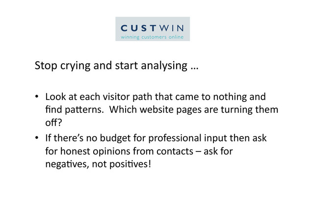 Stop	  crying	  and	  start	  analysing	  …	  
•  Look	  at	  each	  visitor	  path	  that	  came	  to	  nothing	  and	  
ﬁnd	  paCerns.	  	  Which	  website	  pages	  are	  turning	  them	  
oﬀ?	  
•  If	  there’s	  no	  budget	  for	  professional	  input	  then	  ask	  
for	  honest	  opinions	  from	  contacts	  –	  ask	  for	  
nega5ves,	  not	  posi5ves!	  
