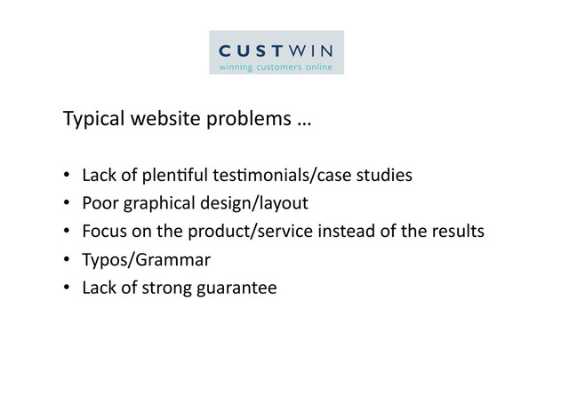 Typical	  website	  problems	  …	  
•  Lack	  of	  plen5ful	  tes5monials/case	  studies	  
•  Poor	  graphical	  design/layout	  
•  Focus	  on	  the	  product/service	  instead	  of	  the	  results	  
•  Typos/Grammar	  
•  Lack	  of	  strong	  guarantee	  

