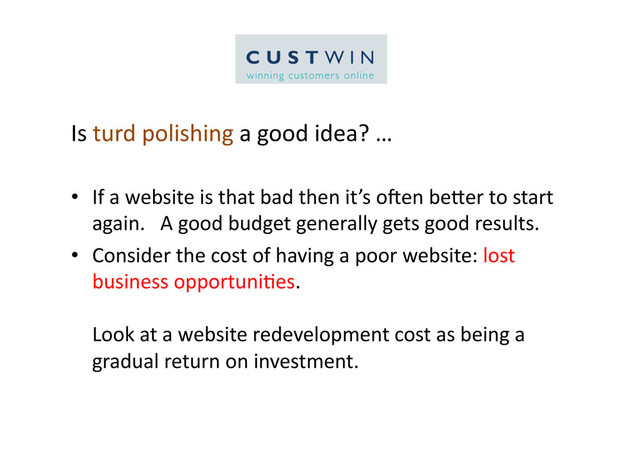 Is	  turd	  polishing	  a	  good	  idea?	  …	  
•  If	  a	  website	  is	  that	  bad	  then	  it’s	  oQen	  beCer	  to	  start	  
again.	  	  	  A	  good	  budget	  generally	  gets	  good	  results.	  
•  Consider	  the	  cost	  of	  having	  a	  poor	  website:	  lost	  
business	  opportuni5es.	  	  	  
Look	  at	  a	  website	  redevelopment	  cost	  as	  being	  a	  
gradual	  return	  on	  investment.	  

