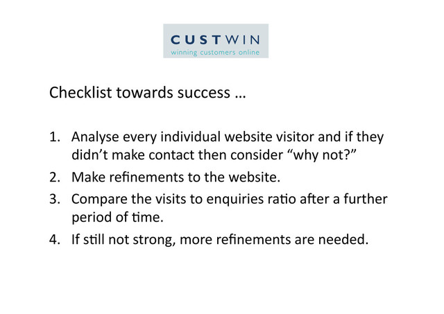 Checklist	  towards	  success	  …	  
1.  Analyse	  every	  individual	  website	  visitor	  and	  if	  they	  
didn’t	  make	  contact	  then	  consider	  “why	  not?”	  
2.  Make	  reﬁnements	  to	  the	  website.	  
3.  Compare	  the	  visits	  to	  enquiries	  ra5o	  aQer	  a	  further	  
period	  of	  5me.	  
4.  If	  s5ll	  not	  strong,	  more	  reﬁnements	  are	  needed.	  
