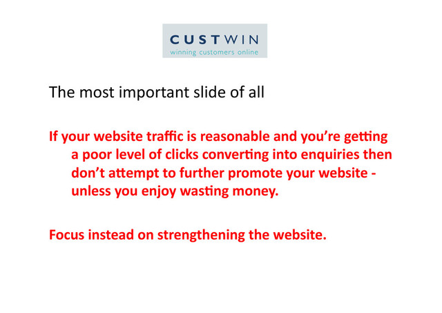 The	  most	  important	  slide	  of	  all	  
If	  your	  website	  traﬃc	  is	  reasonable	  and	  you’re	  ge6ng	  
a	  poor	  level	  of	  clicks	  conver:ng	  into	  enquiries	  then	  
don’t	  a=empt	  to	  further	  promote	  your	  website	  -­‐	  	  
unless	  you	  enjoy	  was:ng	  money.	  
Focus	  instead	  on	  strengthening	  the	  website.	  
