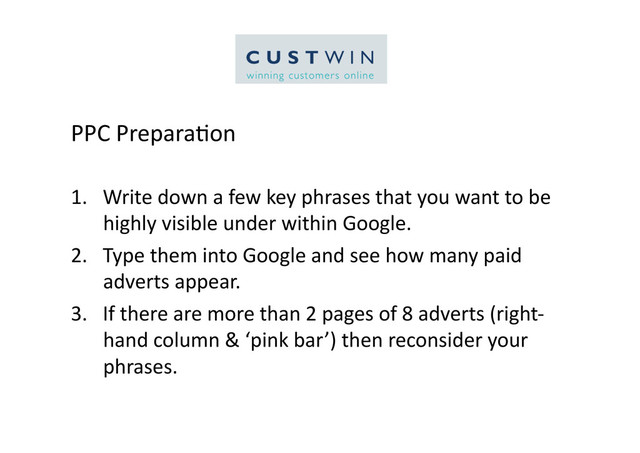 PPC	  Prepara5on	  
1.  Write	  down	  a	  few	  key	  phrases	  that	  you	  want	  to	  be	  
highly	  visible	  under	  within	  Google.	  
2.  Type	  them	  into	  Google	  and	  see	  how	  many	  paid	  
adverts	  appear.	  
3.  If	  there	  are	  more	  than	  2	  pages	  of	  8	  adverts	  (right-­‐
hand	  column	  &	  ‘pink	  bar’)	  then	  reconsider	  your	  
phrases.	  
