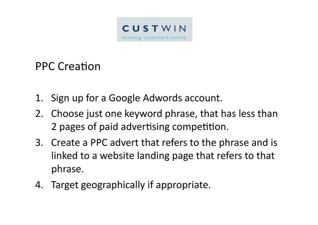 PPC	  Crea5on	  
1.  Sign	  up	  for	  a	  Google	  Adwords	  account.	  
2.  Choose	  just	  one	  keyword	  phrase,	  that	  has	  less	  than	  
2	  pages	  of	  paid	  adver5sing	  compe55on.	  
3.  Create	  a	  PPC	  advert	  that	  refers	  to	  the	  phrase	  and	  is	  
linked	  to	  a	  website	  landing	  page	  that	  refers	  to	  that	  
phrase.	  	  
4.  Target	  geographically	  if	  appropriate.	  
