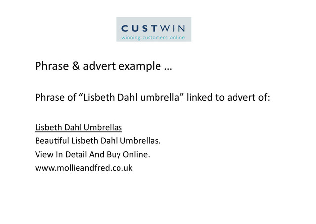 Phrase	  &	  advert	  example	  …	  
Phrase	  of	  “Lisbeth	  Dahl	  umbrella”	  linked	  to	  advert	  of:	  
Lisbeth	  Dahl	  Umbrellas	  
Beau5ful	  Lisbeth	  Dahl	  Umbrellas.	  
View	  In	  Detail	  And	  Buy	  Online.	  
www.mollieandfred.co.uk	  
