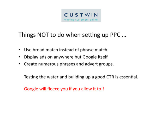 Things	  NOT	  to	  do	  when	  selng	  up	  PPC	  …	  
•  Use	  broad	  match	  instead	  of	  phrase	  match.	  
•  Display	  ads	  on	  anywhere	  but	  Google	  itself.	  
•  Create	  numerous	  phrases	  and	  advert	  groups.	  
Tes5ng	  the	  water	  and	  building	  up	  a	  good	  CTR	  is	  essen5al.	  
Google	  will	  ﬂeece	  you	  if	  you	  allow	  it	  to!!	  
