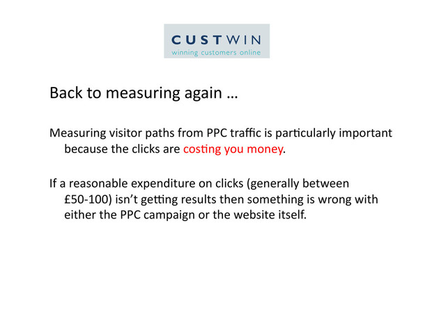 Back	  to	  measuring	  again	  …	  
Measuring	  visitor	  paths	  from	  PPC	  traﬃc	  is	  par5cularly	  important	  
because	  the	  clicks	  are	  cos5ng	  you	  money.	  
If	  a	  reasonable	  expenditure	  on	  clicks	  (generally	  between	  
£50-­‐100)	  isn’t	  gelng	  results	  then	  something	  is	  wrong	  with	  
either	  the	  PPC	  campaign	  or	  the	  website	  itself.	  

