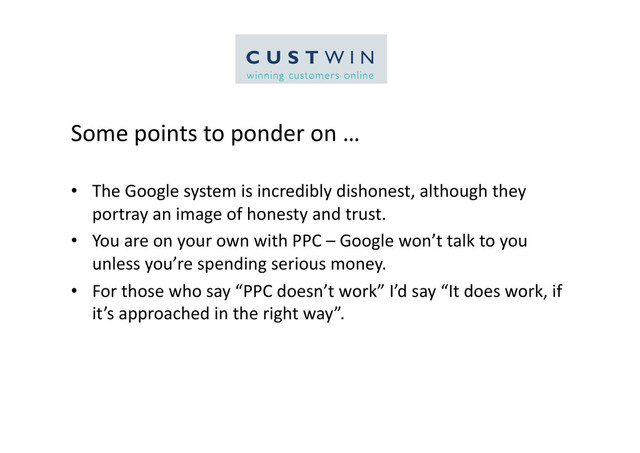 Some	  points	  to	  ponder	  on	  …	  
•  The	  Google	  system	  is	  incredibly	  dishonest,	  although	  they	  
portray	  an	  image	  of	  honesty	  and	  trust.	  
•  You	  are	  on	  your	  own	  with	  PPC	  –	  Google	  won’t	  talk	  to	  you	  
unless	  you’re	  spending	  serious	  money.	  
•  For	  those	  who	  say	  “PPC	  doesn’t	  work”	  I’d	  say	  “It	  does	  work,	  if	  
it’s	  approached	  in	  the	  right	  way”.	  

