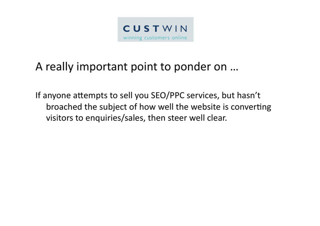 A	  really	  important	  point	  to	  ponder	  on	  …	  
If	  anyone	  aCempts	  to	  sell	  you	  SEO/PPC	  services,	  but	  hasn’t	  
broached	  the	  subject	  of	  how	  well	  the	  website	  is	  conver5ng	  
visitors	  to	  enquiries/sales,	  then	  steer	  well	  clear.	  	  	  
