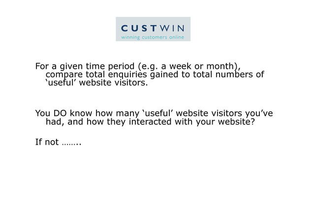 For a given time period (e.g. a week or month),
compare total enquiries gained to total numbers of
‘useful’ website visitors.
You DO know how many ‘useful’ website visitors you’ve
had, and how they interacted with your website?
If not ……..
