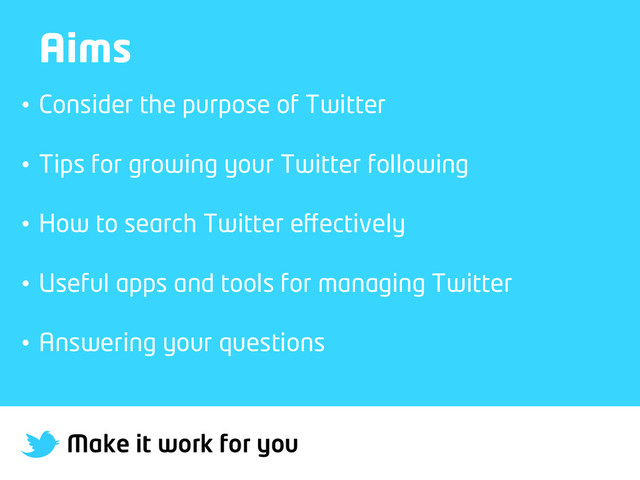 Make it work for you
Aims
•  Consider the purpose of Twitter
•  Tips for growing your Twitter following
•  How to search Twitter eﬀectively
•  Useful apps and tools for managing Twitter
•  Answering your questions
