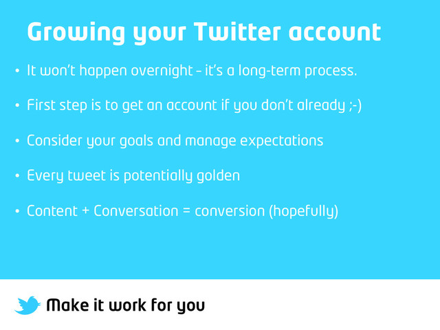 Make it work for you
Growing your Twitter account
•  It won’t happen overnight – it’s a long-term process.
•  First step is to get an account if you don’t already ;-)
•  Consider your goals and manage expectations
•  Every tweet is potentially golden
•  Content + Conversation = conversion (hopefully)
