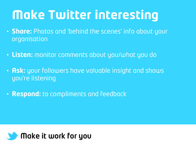 Make it work for you
Make Twitter interesting
•  Share: Photos and ‘behind the scenes’ info about your
organisation
•  Listen: monitor comments about you/what you do
•  Ask: your followers have valuable insight and shows
you’re listening
•  Respond: to compliments and feedback
