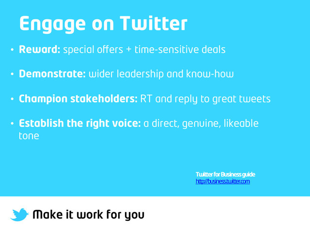 Make it work for you
Engage on Twitter
•  Reward: special oﬀers + time-sensitive deals
•  Demonstrate: wider leadership and know-how
•  Champion stakeholders: RT and reply to great tweets
•  Establish the right voice: a direct, genuine, likeable
tone
Twitter for Business guide
http://business.twitter.com
