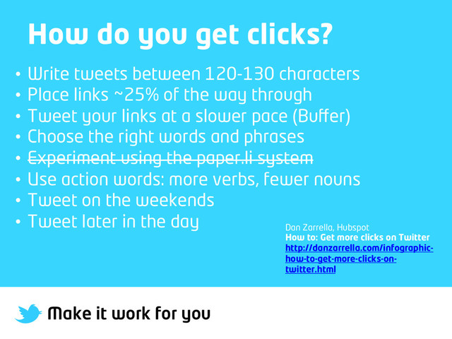 Make it work for you
How do you get clicks?
•  Write tweets between 120-130 characters
•  Place links ~25% of the way through
•  Tweet your links at a slower pace (Buﬀer)
•  Choose the right words and phrases
•  Experiment using the paper.li system
•  Use action words: more verbs, fewer nouns
•  Tweet on the weekends
•  Tweet later in the day
Dan Zarrella, Hubspot
How to: Get more clicks on Twitter
http://danzarrella.com/infographic-
how-to-get-more-clicks-on-
twitter.html
