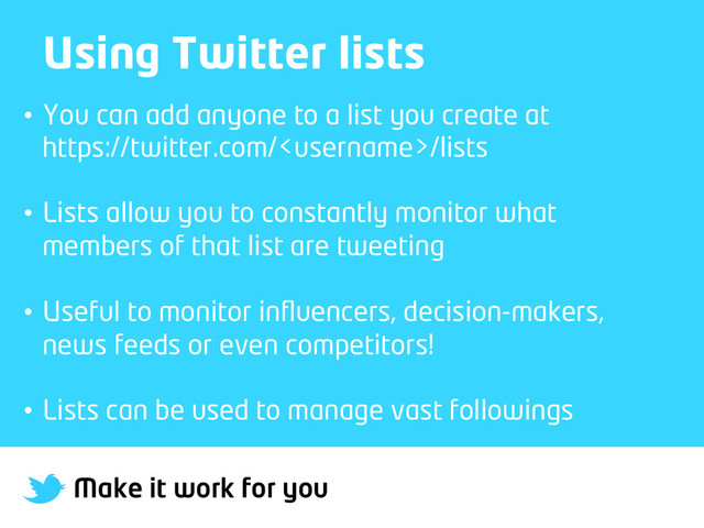Make it work for you
Using Twitter lists
•  You can add anyone to a list you create at
https://twitter.com//lists
•  Lists allow you to constantly monitor what
members of that list are tweeting
•  Useful to monitor inﬂuencers, decision-makers,
news feeds or even competitors!
•  Lists can be used to manage vast followings
