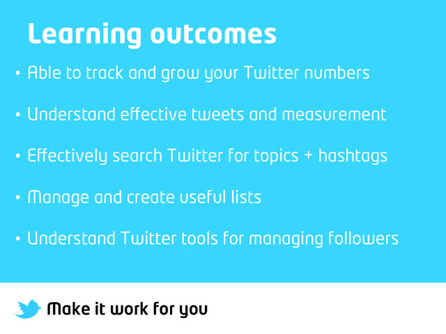 Make it work for you
Learning outcomes
•  Able to track and grow your Twitter numbers
•  Understand eﬀective tweets and measurement
•  Eﬀectively search Twitter for topics + hashtags
•  Manage and create useful lists
•  Understand Twitter tools for managing followers
