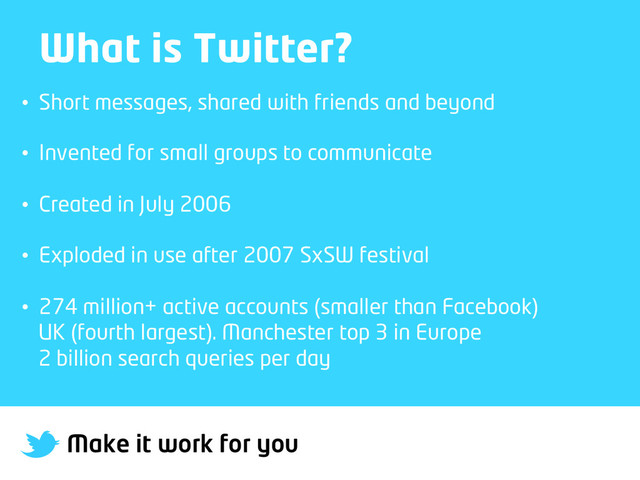 Make it work for you
What is Twitter?
•  Short messages, shared with friends and beyond
•  Invented for small groups to communicate
•  Created in July 2006
•  Exploded in use after 2007 SxSW festival
•  274 million+ active accounts (smaller than Facebook)
UK (fourth largest). Manchester top 3 in Europe
2 billion search queries per day
