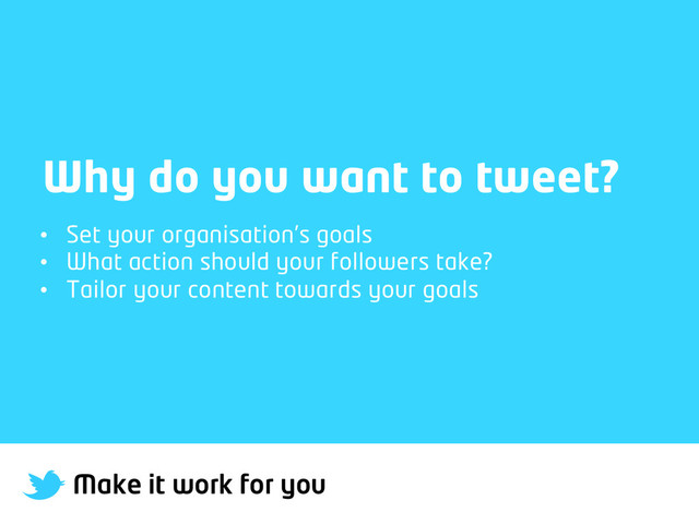 Make it work for you
Why do you want to tweet?
•  Set your organisation’s goals
•  What action should your followers take?
•  Tailor your content towards your goals
