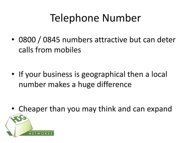 Telephone Number
• 0800 / 0845 numbers attractive but can deter
calls from mobiles
• If your business is geographical then a local
number makes a huge difference
• Cheaper than you may think and can expand
