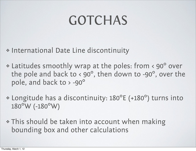 GOTCHAS
❖ International Date Line discontinuity
❖ Latitudes smoothly wrap at the poles: from < 90° over
the pole and back to < 90°, then down to -90°, over the
pole, and back to > -90°
❖ Longitude has a discontinuity: 180°E (+180°) turns into
180°W (-180°W)
❖ This should be taken into account when making
bounding box and other calculations
Thursday, March 1, 12
