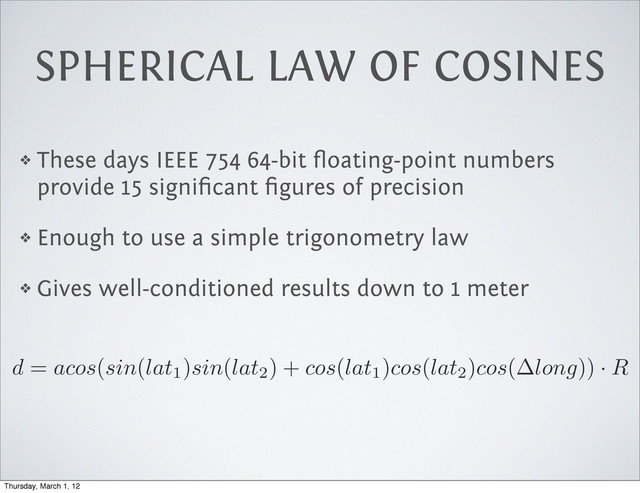 SPHERICAL LAW OF COSINES
❖ These days IEEE 754 64-bit ﬂoating-point numbers
provide 15 signiﬁcant ﬁgures of precision
❖ Enough to use a simple trigonometry law
❖ Gives well-conditioned results down to 1 meter
d
=
acos
(
sin
(
lat1)
sin
(
lat2) +
cos
(
lat1)
cos
(
lat2)
cos
(
long
)) ·
R
Thursday, March 1, 12
