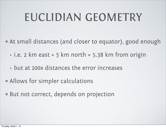 ❖ At small distances (and closer to equator), good enough
‣ i.e. 2 km east + 5 km north = 5.38 km from origin
‣ but at 100x distances the error increases
❖ Allows for simpler calculations
❖ But not correct, depends on projection
EUCLIDIAN GEOMETRY
Thursday, March 1, 12

