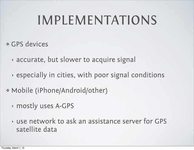 IMPLEMENTATIONS
❖ GPS devices
‣ accurate, but slower to acquire signal
‣ especially in cities, with poor signal conditions
❖ Mobile (iPhone/Android/other)
‣ mostly uses A-GPS
‣ use network to ask an assistance server for GPS
satellite data
Thursday, March 1, 12
